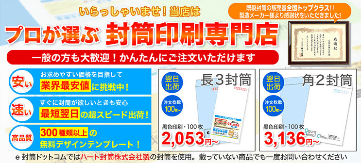 いらっしゃいませ!当店はプロが選ぶ封筒印刷専門店, 一般の方も大歓迎!かんたんにご注文いただけます, 安い、速い、高品質, お求めやすい価格を目指して業界最安値に挑戦中, すぐに封筒が欲しいときも安心最短翌日の超スピード出荷!, 300種類以上の無料デザインテンプレート!, e封筒ドットコムではハート封筒株式会社製の封筒を使用。載っていない商品でも一度お問い合わせください